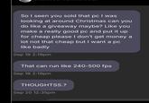 So I seen you sold that pc I was looking at around Christmas can you do like a giveaway maybe? Like you make a really good pc and put it up for cheap please I don't get money a lot not that cheap but I want a pc like badly Sep 19 2:19pm That can run like 240-500 fps Sep 19 2:19pm THOUGHTSS.? Sep 20 12:35pm