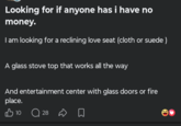 Looking for if anyone has i have no money. I am looking for a reclining love seat (cloth or suede ) A glass stove top that works all the way And entertainment center with glass doors or fire place. 10 28 ☐