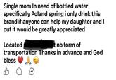 Single mom In need of bottled water specifically Poland spring i only drink this brand if anyone can help my daughter and I out it would be greatly appreciated Located t no form of transportation Thanks in advance and God bless