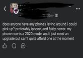 22m does anyone have any phones laying around i could pick up? preferably iphone, and fairly newer. my phone now is a 2020 model and i just need an upgrade but can't quite afford one at the moment