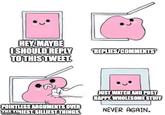 HEY, MAYBE I SHOULD REPLY TO THIS TWEET. REPLIES/COMMENTS POINTLESS ARGUMENTS OVER gp.comNIEST, SILLIEST THINGS. imgflip.com JUST WATCH AND POST HAPPY, WHOLESOME STUFF NEVER AGAIN.