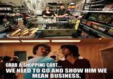 AND MODELLING GRAB A SHOPPING CART... WE NEED TO GO AND SHOW HIM WE MEAN BUSINESS,