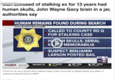 3rd party ad content accused of stalking ex for 13 years had human skulls, John Wayne Gacy brain in a jar, authorities say FOND DU LAC COUNTY HUMAN REMAINS FOUND DURING SEARCH ERIF SHER STATE OF WIS FOND DU 12 FIRST ALERT WEATHER WEATHER / OFFICE COUNTY CALLED TO COUNTY RD Q FOR STALKING CASE HUMAN SKULLS, SERIAL KILLER MEMORABILIA SUSPECT BENJAMIN LARSON POSTED BAIL 6:02 75° abc2 MARINETTE 71° NOW 69° 7PM 64° 10PM SUNNY P CLOUDY P CLOUDY A Fond du Lac man is facing a felony stalking charge in Dane County after an alleged decade-long pattern of obsessive harassment (Source: WBAY)