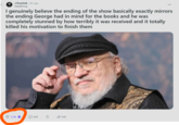 r/freefolk • 6h ago + kazakhrug I genuinely believe the ending of the show basically exactly mirrors the ending George had in mind for the books and he was completely stunned by how terribly it was received and it totally killed his motivation to finish them 3.3K ☐ 638 ✰ 545