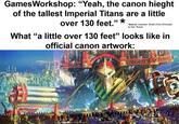 GamesWorkshop: "Yeah, the canon hieght of the tallest Imperial Titans are a little over 130 feet.”* *Source: Imperator: Wrath of the Omnissiah by Gav Thorpe What "a little over 130 feet" looks like in official canon artwork: BLACK LATHE HORS HERESY