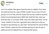 nitrobishop Aug 22 Follow one of my earliest video game memories was my neighbor from down the street burning me a copy of Roller Coaster Tycoon onto a CD and giving it to me for free, with the caveat that one day a week he would sit behind me and backseat game HARD. like "build this here, okay now build this here, no not there, HERE, okay now make a path here," etc etc. i never minded it at the time, i genuinely had no idea how to play so i thought he was teaching me. years later i learned that him and his family were Orthodox Jewish and him backseat gaming me was his way of getting around the Sabbath ban on playing video games