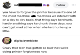 Follow you have to forgive the printer because it's one of the most machine-a machines we interact with on a day to day basis. that thing says kerchunk. hardly anything says kerchunk these days. you can't get mad at her when she kerchunks up a little. digitalsymbiote Crazy that tech has gotten so bad that we're doing printer forgiveness now