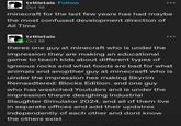 txttletale Follow Oct 16 minecraft for the last few years has had maybe the most confused development direction of All Time txttletale Oct 16 theres one guy at minecraft who is under the impression they are making an educational game to teach kids about different types of igneous rocks and what foods are bad for what animals and anopther guy at minecraft who is uinder the impression hes making Skyrim Remasdtered: Blocks Edition. and one guy who has wastched Youtubrs and is under the impression theyre desighing Industrial Slaughter Simulator 2024. and all of them live in separate offices and add their updatres independently of each other and dont know the others exist