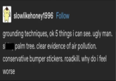 slowlikehoney1996 Follow grounding techniques, ok 5 things i can see. ugly man. spalm tree. clear evidence of air pollution. conservative bumper stickers. roadkill. why do i feel worse