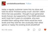 unrelatedtouserboxes Follow today a regular customer came into my store and told me she'd 'finished candy crush' and tbh i didnt think that was possible. i thought it just generated levels forever, but apparently it has 4000 odd levels and it took her 4 years to complete. she even emailed them asking when there would be more levels and they told her she could play their other games or replay the existing levels jklsdkflsdf 94,146 notes