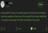 howdy Aug 22 Follow driving itself isn't scary, it's actually super fun! what's scary is realizing how many people out there are on the road with truly insane beliefs like "i can ignore a stop sign if it's within two blocks of my house" D ☐ 56 4.6K 9.9K ↑
