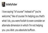 totallyfubar I love saying "of course" instead of "you're welcome," like of course I'm helping you that's what I do, you were foolish to even consider an alternate dimension in which I'm not helping you. you idiot. you absolute buffoon.