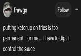 frawgs Follow putting ketchup on fries is too permanent for me... i have to dip. i control the sauce
