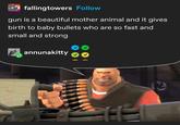 Jo fallingtowers Follow gun is a beautiful mother animal and it gives birth to baby bullets who are so fast and small and strong annunakitty