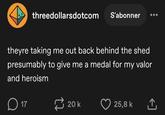 threedollarsdotcom S'abonner theyre taking me out back behind the shed presumably to give me a medal for my valor and heroism D ☐ 17 20 k 25,8 k ↑