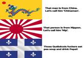 That man is from China. Let's call him 'Chinaman'. That person is from Nippon. Let's call him 'Nip'. Those Québécois f------ eat pea soup and drink Pepsi!