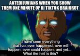 ANTEDILUVIANS WHEN YOU SHOW THEM ONE MINUTE OF AI TIKTOK BRAINROT imgflip.com I have seen everything that has ever happened, ever will happen, ever could happen, and yet... What the hell is this?