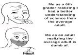 B 187) Me as a 6th grader realizing I had a better understanding of science than the average adult. Me as an adult realizing the average adult is dumb af.