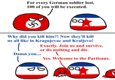 For every German soldier lost, 100 of you will be executed. 100 Why did you kill him?! Now they'll kill us all like in Kragujevac and Kraljevo! Damn you.... Exactly. Join us and survive, or do nothing and die. Yes. Welcome to the Partisans. XX 100