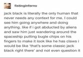 fistinginferno jack black is literally the only human that never needs any context for me. I could see him going anywhere and doing anything. like if i got abducted by aliens and saw him just wandering around the spaceship putting bugle chips on his fingers to make it look like he has claws i would be like 'that's some classic jack black right there' and not even question it