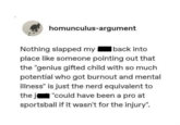 homunculus-argument Nothing slapped my back into place like someone pointing out that the "genius gifted child with so much potential who got burnout and mental illness" is just the nerd equivalent to the j "could have been a pro at sportsball if it wasn't for the injury".