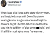 HowlingTrad @HowlingTrad When I was a kid I was at the store with my mom, and I watched a man with Down Syndrome wearing Aviator sunglasses open and begin to devour a bag of Cheetos. When his dad tried to stop him he told him to "pipe down hole," and it's still the most alpha move I've ever seen.