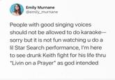 Emily Murnane @emily_murnane People with good singing voices should not be allowed to do karaoke- sorry but it is not fun watching u do a lil Star Search performance, I'm here to see drunk Keith fight for his life thru "Livin on a Prayer" as god intended