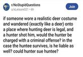 r/NoStupidQuestions u/xLeisure321 • 6h Join if someone wore a realistic deer costume and wandered (exactly like a deer) onto a place where hunting deer is legal, and a hunter shot him, would the hunter be charged with a criminal offense? in the case the huntee survives, is he liable as well? could hunter sue huntee?