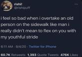 rishi! @rishipuff i feel so bad when i overtake an old person on the sidewalk like man i really didn't mean to flex on you with my youthful stride 6:11 AM - 9/4/20 Twitter for iPhone 60.7K Retweets 1,393 Quote Tweets 476K Likes