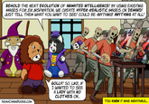 BEHOLD THE NEXT EVOLUTION OF ANIMATED INTELLIGENCE! BY USING EXISTING IMAGES FOR...ER....INSPIRATION, WE CREATE HYPER-REALISTIC IMAGES ON DEMAND! JUST TELL THEM WHAT YOU WANT TO SEE! COULD BE ANYTHING! ANYTHING AT ALL! Al WWW NOAHCHINNBOOKS.COM GOLLY! SO, LIKE, IF I WANTED TO SEE A LADY WITH NO CLOTHES ON... YOU KNEW IT WAS INEVITABLE...