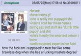 : Anonymous You're going to have to grow up eventually... PUPPY GIRL DOG WOMAN 93 KB JPG 05/05/25(Mon) 17:56:46 No.39606811 >be me >have t----- gf >she is really into puppygirl s--- >insists i call her mean names during sex and stuff like "dumb little puppy" and s--- >she's literally the smartest person i know >well-respected expert in her field how the f--- am i supposed to treat her like some brainless dog when she has a f------ masters degree?