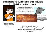 YouTubers who are still stuck in 2014 starter pack Character/discussion always uses a straw man argument whenever discussing anything topical Avatar is either: Cross armed Smug looking Plaid shirt Uses an overly long intro, and doesn't account viewer attention span Says "grab some refreshments and get comfy! Like their videos a bloody movie