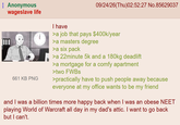 Anonymous wageslave life 661 KB PNG I have 09/24/26(Thu)02:52:27 No.85629037 >a job that pays $400k/year >a masters degree >a six pack >a 22minute 5k and a 180kg deadlift >a mortgage for a comfy apartment >two FWBs >practically have to push people away because everyone at my office wants to be my friend and I was a billion times more happy back when I was an obese NEET playing World of Warcraft all day in my dad's attic. I want to go back but I can't.