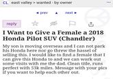 CL east valley > wanted - by owner prev next reply I Want to Give a Female a 2018 Honda Pilot SUV (Chandler) My son is moving overseas and I can not park his Honda here nor go threw the hassel of selling this. I would like to find a female that I can give this Honda to and we can work out some visits with me the dad. Clean title, runs perfect with 53k miles. Message with your pics if you want to help each other out. ...