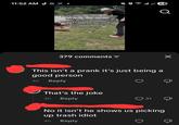 11:52 AM E 63 اس Picking up trash people left on the floor at a nearby park to make our community a cleaner place prank DOLLAR TREE Q 379 comments = ✓ This isn't a prank it's just being a good person 4h Reply That's the joke 4h Reply Д 31 & No it isn't he shows us picking up trash idiot 4h Reply