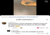 Make one popcorn Search: popcorn popping in slow motion 6,491 comments = Q ☑ cameron Those poor movie theater workers have to do this hundreds of times to fill just ONE bucket ☺☺ 1d Reply evanyj07 261.5K I thought u can do multiple at once 1d Reply 4,580