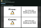 r/FuckMicrosoft ⚫ 2d ago Hot-Replacement5566 Aren't these both pros? Memes & Fun r/linuxsucks 101 • 19 days ago pros and cons using loonix Pros: A Linux You have the ability to configure anything you want Cons: YOU have the ability to configure anything you want Linux