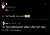 @ipodwontturnon Fan account they frying tf out of ur virgin ass bro③☹ kyoo @shotalukatill - Sep 21 older man not finding lubricant so he just grabs a bottle of whiskey and uses the whiskey inside it #yesplease