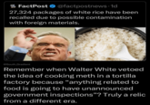 FACT POST FactPost @factpostnews.1d 27,324 packages of white rice have been recalled due to possible contamination with foreign materials. @South_Gradient Remember when Walter White vetoed the idea of cooking meth in a tortilla factory because "anything related to food is going to have unannounced government inspections"? Truly a relic from a different era.