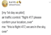 keith @KeetPotato [my 1st day as pilot] air traffic control: "flight 417 please confirm your location, over" me: "this is flight 417, we are in the sky, over"