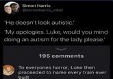 Simon Harris @simonharris_mbd 'He doesn't look autistic.' 'My apologies. Luke, would you mind doing an autism for the lady please.' 195 comments To everyones horror, Luke then proceeded to name every train ever built