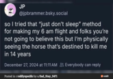 JP @jpbrammer.bsky.social so I tried that "just don't sleep" method for making my 6 am flight and folks you're not going to believe this but I'm physically seeing the horse that's destined to kill me in 14 years December 27, 2024 at 11:11 AM Everybody can reply Posted in r/oddlyspecific by u/Sad_Stay_5471 reddit