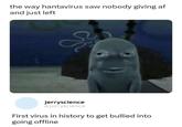 the way hantavirus saw nobody giving af and just left jerryscience @jerryscience First virus in history to get bullied into going offline