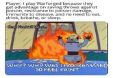 Player: I play Warforged because they get advantage on saving throws against poison, resistance to poison damage, immunity to disease, and no need to eat, drink, breathe, or sleep. One Fireball later... WHY? WHY WAS I PROGRAMMED TO FEEL PAIN?
