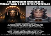 THE EMPEROR OF MANKIND IF HE WAS ACTUALLY A GOOD FATHER:PERTURABO "Perturabo. Some people are born to shoulder and carry more than others. To be the ones who must grin and bear the grim task ahead. I made you to be that man, to fight those difficult battles and everyday I am grateful for your sacrifices and the sacrifices of your sons for this crusade. But know you are so much more than a weapon. You are a builder and an inventor. I want you to come home and do just that. I want you to work with your brother Rogal together to fortify and rejuvenate Terra. I truly believe that the two of you could learn much from each other. I am so proud of you, my child of Iron."