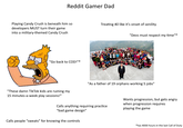 Reddit Gamer Dad Playing Candy Crush is beneath him so developers MUST turn their game into a military-themed Candy Crush "Go back to COD!"* Treating 40 like it's onset of senility "Devs must respect my time"* "As a father of 19 orphans working 5 jobs" "These damn TikTok kids are ruining my 15 minutes-a-week play sessions!" Calls anything requiring practice "bad game design" Calls people "sweats" for knowing the controls Wants progression, but gets angry when progression requires playing the game *has 4000 hours in the last Call of Duty
