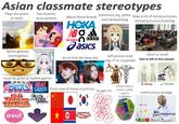 Asian classmate stereotypes Plays the piano or violin has insanely strict parents Wears these brands Extremely shy, polite does a lot of extracurriculars HOKA BOA new balance adidas asics and hardworking including kumon/tutoring anime/manga Wears glasses/ shortsighted we all look like kpop idol will pursue med, law, IT or corporate must be good at rhythm games SABER From one of these countries: Beats! BEAT SOUND ARX Taiko no Tatsušin osu! TOLTE EXCEED GERR 0 central, south and est asian countrie don't exist Straight A's knows how to solve a rubiks cube in 0.000004s short or small How to talk to short people: X Wrong Correct math/science prodigy khemestree