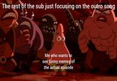 The rest of the sub just focusing on the outro song Me who wants to see funny memes of the actual episode