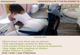 Anonymous 12/04/25(Thu)18:17:49 No.83298719 some advice on new Winterclover454 Yisus0805 hello Overtinking Yo <-re ecor 109 KB JPG >Bend down and show ass on stream >Sell repackaged cookies for $50 a bag >Call people broke boys for saying its expensive >Say n---- while clapping on stream >Make millions of dollars God I wish I was Pokimane