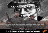 IS REMOVAL OF THE KEBAB CONCERN FOR YOUR COMPANY OR YOU? Dimitar & Grigor KEBABLIMINATORS We remove the Kebab, You enjoy the Kebablessness. ை You pay money and we remove the kebab. If the kebab appears again within 90 days you pay more money and we remove more kebab. Warranty? SERBIA LAUGHS IN THE FACE OF CONCEPT THAT ABIDES FAILURE. Find removers of the Kebab near you! 1-800-KEBABGONE FREE OF THE TOLL!!!
